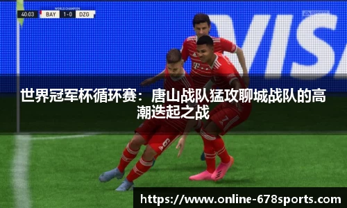 世界冠军杯循环赛：唐山战队猛攻聊城战队的高潮迭起之战